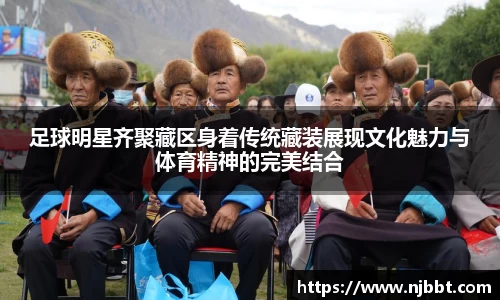 足球明星齐聚藏区身着传统藏装展现文化魅力与体育精神的完美结合